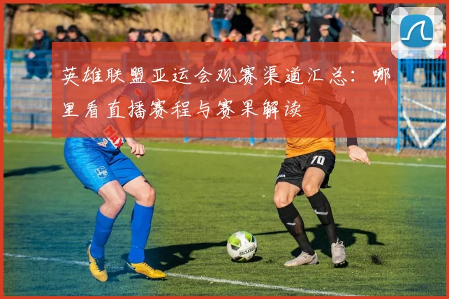英雄联盟亚运会观赛渠道汇总：哪里看直播赛程与赛果解读