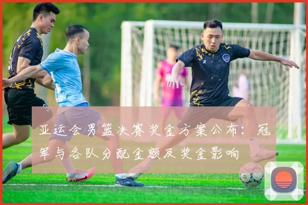 亚运会男篮决赛奖金方案公布：冠军与各队分配金额及奖金影响